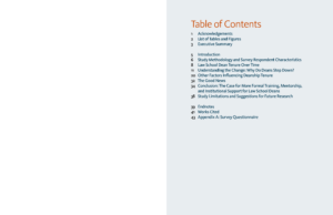 Table of Contents
1 Acknowledgements
2 List of Tables and Figures
3 Executive Summary
5 Introduction
6 Study Methodology and Survey Respondent Characteristics
8 Law School Dean Tenure Over Time
11 Understanding the Change: Why Do Deans Step Down?
20 Other Factors Influencing Deanship Tenure
32 The Good News
34 Conclusion: The Case for More Formal Training, Mentorship,
and Institutional Support for Law School Deans
38 Study Limitations and Suggestions for Future Research
39 Endnotes
41 Works Cited
43 Appendix A: Survey Questionnaire